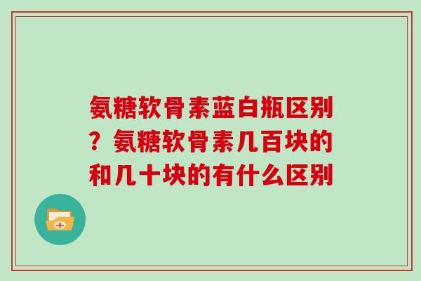 氨糖软骨素蓝白瓶区别?氨糖软骨素几百块的和几十块的有什么区别 氨糖软骨素蓝白瓶区别?氨糖软骨素几百块的和几十块的有什么区别