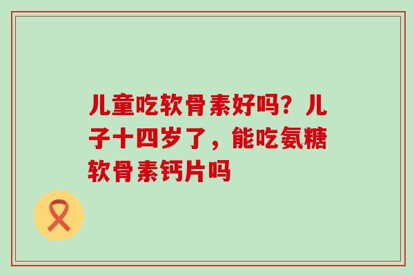 儿童吃软骨素好吗?儿子十四岁了,能吃氨糖软骨素钙片吗 儿童吃软骨素好吗?儿子十四岁了,能吃氨糖软骨素钙片吗