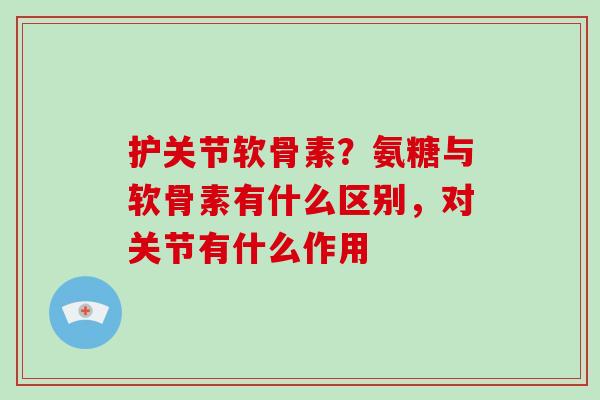 护关节软骨素?氨糖与软骨素有什么区别,对关节有什么作用 护关节软骨素?氨糖与软骨素有什么区别,对关节有什么作用