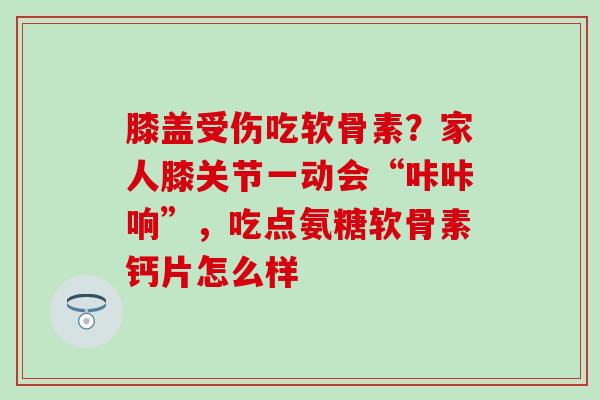 膝盖受伤吃软骨素?家人膝关节一动会“咔咔响”,吃点氨糖软骨素钙片怎么样 膝盖受伤吃软骨素?家人膝关节一动会“咔咔响”,吃点氨糖软骨素钙片怎么样