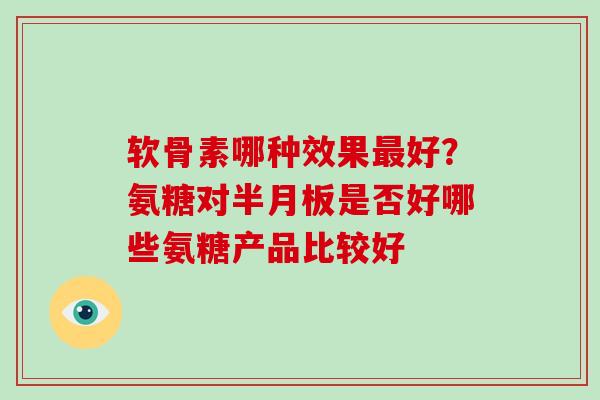 软骨素哪种效果好?氨糖对是否好哪些氨糖产品比较好 软骨素哪种效果好?氨糖对是否好哪些氨糖产品比较好