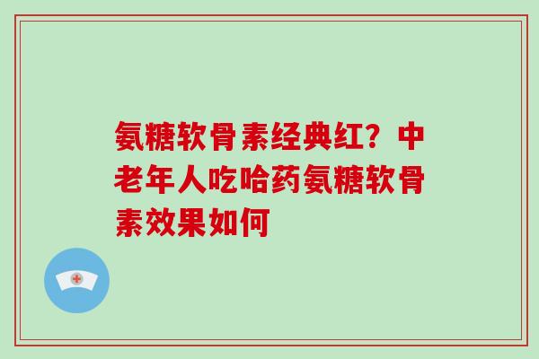 氨糖软骨素经典红？中老年人吃哈药氨糖软骨素效果如何