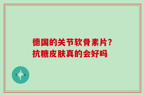 德国的关节软骨素片?抗糖真的会好吗 德国的关节软骨素片?抗糖真的会好吗