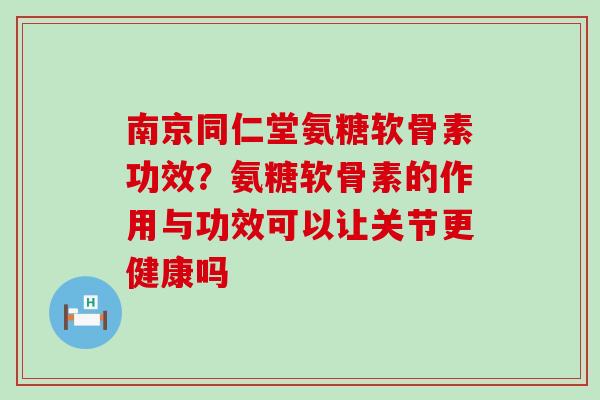 南京同仁堂氨糖软骨素功效？氨糖软骨素的作用与功效可以让关节更健康吗