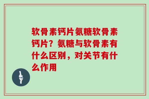 软骨素钙片氨糖软骨素钙片？氨糖与软骨素有什么区别，对关节有什么作用