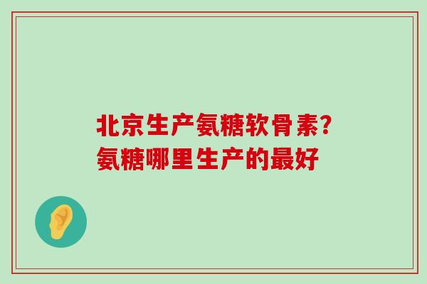 北京生产氨糖软骨素?氨糖哪里生产的好 北京生产氨糖软骨素?氨糖哪里生产的好