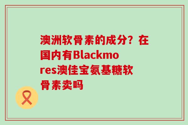 澳洲软骨素的成分?在国内有Blackmores澳佳宝氨基糖软骨素卖吗 澳洲软骨素的成分?在国内有Blackmores澳佳宝氨基糖软骨素卖吗