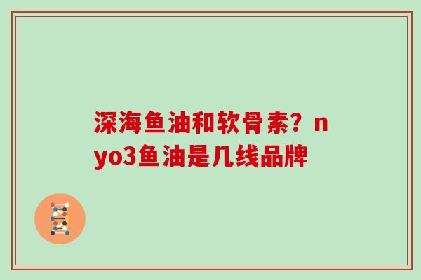 深海鱼油和软骨素?nyo3鱼油是几线品牌 深海鱼油和软骨素?nyo3鱼油是几线品牌