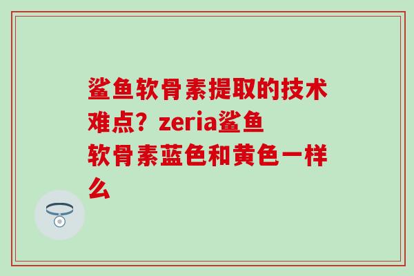 鲨鱼软骨素提取的技术难点?zeria鲨鱼软骨素蓝色和黄色一样么 鲨鱼软骨素提取的技术难点?zeria鲨鱼软骨素蓝色和黄色一样么