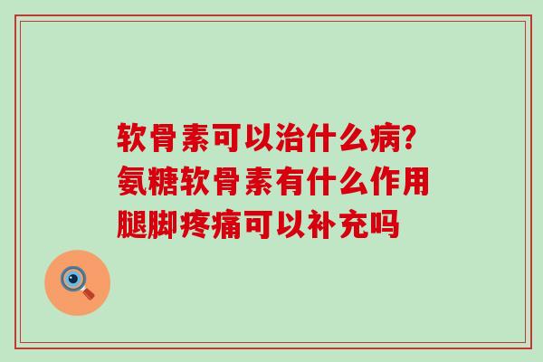 软骨素可以什么?氨糖软骨素有什么作用腿脚可以补充吗 软骨素可以什么?氨糖软骨素有什么作用腿脚可以补充吗