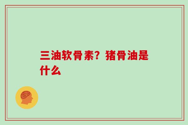 三油软骨素？猪骨油是什么