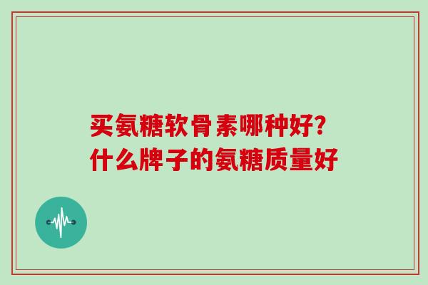 买氨糖软骨素哪种好?什么牌子的氨糖质量好 买氨糖软骨素哪种好?什么牌子的氨糖质量好
