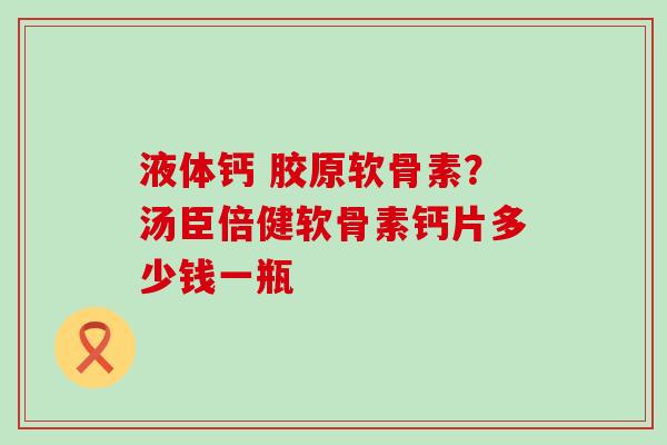 液体钙 胶原软骨素？汤臣倍健软骨素钙片多少钱一瓶