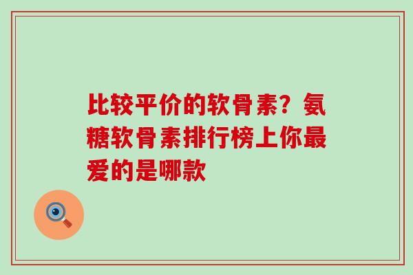 比较平价的软骨素？氨糖软骨素排行榜上你爱的是哪款