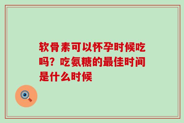 软骨素可以怀孕时候吃吗?吃氨糖的佳时间是什么时候 软骨素可以怀孕时候吃吗?吃氨糖的佳时间是什么时候