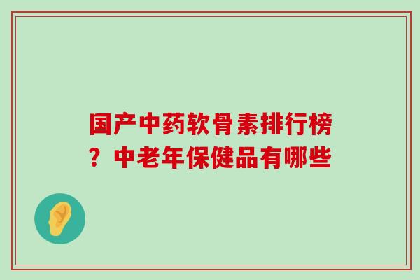 国产软骨素排行榜？中老年保健品有哪些
