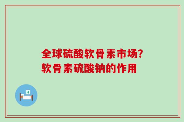 全球硫酸软骨素市场?软骨素硫酸钠的作用 全球硫酸软骨素市场?软骨素硫酸钠的作用