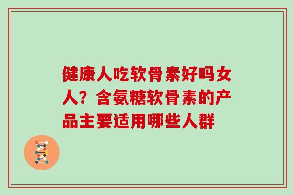 健康人吃软骨素好吗女人？含氨糖软骨素的产品主要适用哪些人群