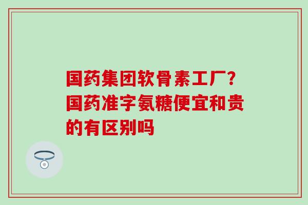 国药集团软骨素工厂?国药准字氨糖便宜和贵的有区别吗 国药集团软骨素工厂?国药准字氨糖便宜和贵的有区别吗