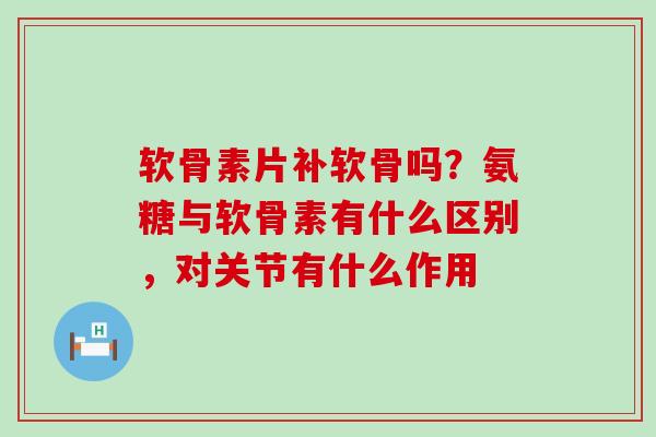 软骨素片补软骨吗?氨糖与软骨素有什么区别,对关节有什么作用 软骨素片补软骨吗?氨糖与软骨素有什么区别,对关节有什么作用