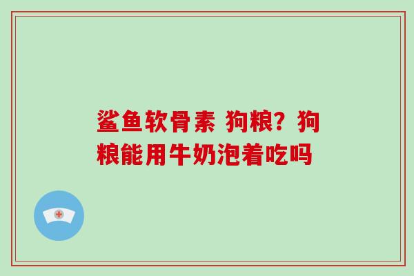 鲨鱼软骨素 狗粮?狗粮能用牛奶泡着吃吗 鲨鱼软骨素 狗粮?狗粮能用牛奶泡着吃吗
