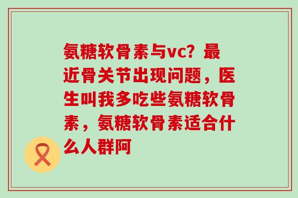 氨糖软骨素与vc?近骨关节出现问题,医生叫我多吃些氨糖软骨素,氨糖软骨素适合什么人群阿 氨糖软骨素与vc?近骨关节出现问题,医生叫我多吃些氨糖软骨素,氨糖软骨素适合什么人群阿