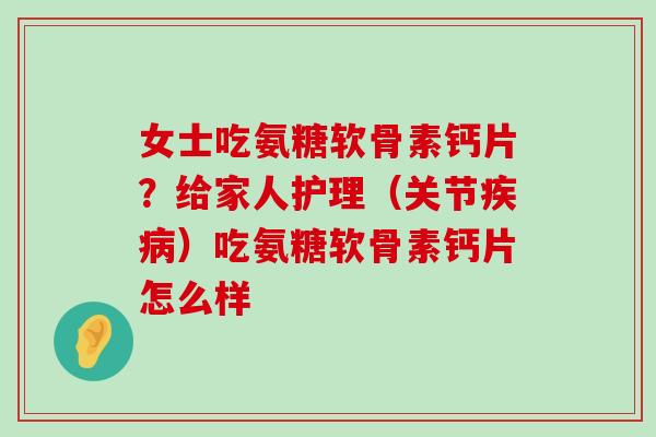 女士吃氨糖软骨素钙片?给家人护理(关节)吃氨糖软骨素钙片怎么样 女士吃氨糖软骨素钙片?给家人护理(关节)吃氨糖软骨素钙片怎么样