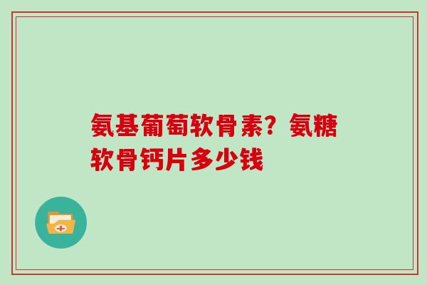 氨基葡萄软骨素?氨糖软骨钙片多少钱 氨基葡萄软骨素?氨糖软骨钙片多少钱