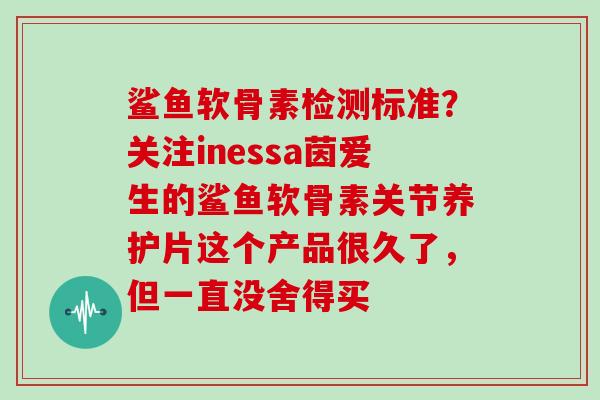 鲨鱼软骨素检测标准？关注inessa茵爱生的鲨鱼软骨素关节养护片这个产品很久了，但一直没舍得买