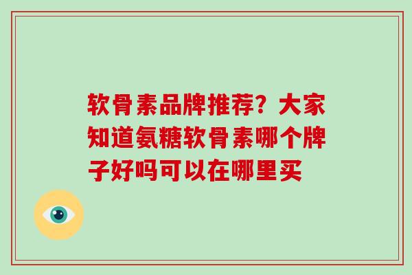 软骨素品牌推荐?大家知道氨糖软骨素哪个牌子好吗可以在哪里买 软骨素品牌推荐?大家知道氨糖软骨素哪个牌子好吗可以在哪里买