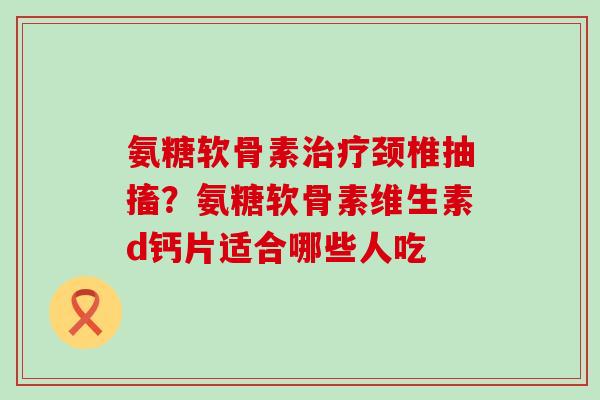 氨糖软骨素颈椎抽搐?氨糖软骨素维生素d钙片适合哪些人吃 氨糖软骨素颈椎抽搐?氨糖软骨素维生素d钙片适合哪些人吃