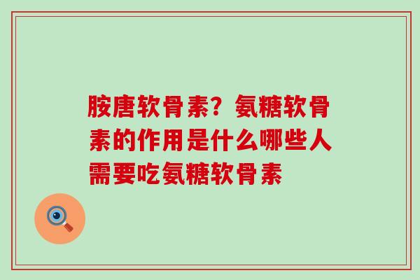 胺唐软骨素？氨糖软骨素的作用是什么哪些人需要吃氨糖软骨素