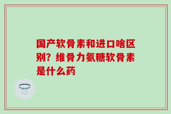 国产软骨素和进口啥区别？维骨力氨糖软骨素是什么药