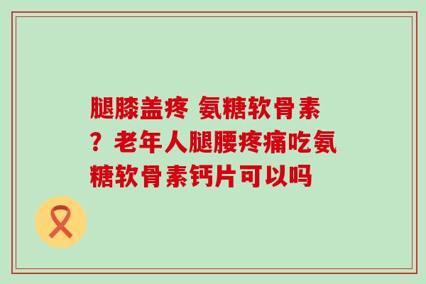 腿膝盖疼 氨糖软骨素?老年人腿腰吃氨糖软骨素钙片可以吗 腿膝盖疼 氨糖软骨素?老年人腿腰吃氨糖软骨素钙片可以吗