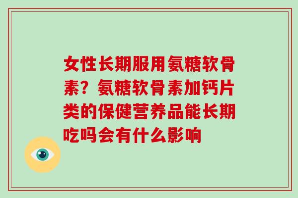 女性长期服用氨糖软骨素？氨糖软骨素加钙片类的保健营养品能长期吃吗会有什么影响