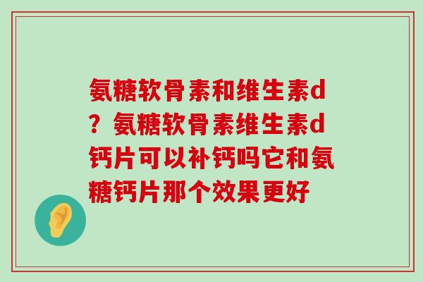 氨糖软骨素和维生素d?氨糖软骨素维生素d钙片可以补钙吗它和氨糖钙片那个效果更好 氨糖软骨素和维生素d?氨糖软骨素维生素d钙片可以补钙吗它和氨糖钙片那个效果更好