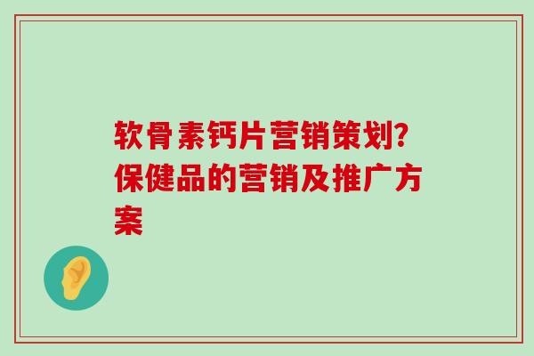 软骨素钙片营销策划?保健品的营销及推广方案 软骨素钙片营销策划?保健品的营销及推广方案