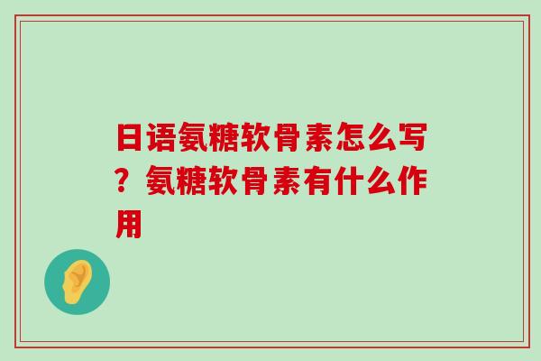 日语氨糖软骨素怎么写?氨糖软骨素有什么作用 日语氨糖软骨素怎么写?氨糖软骨素有什么作用
