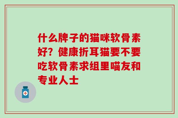 什么牌子的猫咪软骨素好？健康折耳猫要不要吃软骨素求组里喵友和专业人士