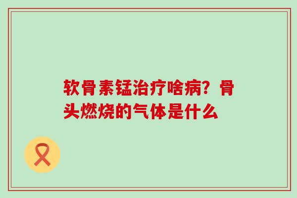 软骨素锰啥?骨头燃烧的气体是什么 软骨素锰啥?骨头燃烧的气体是什么