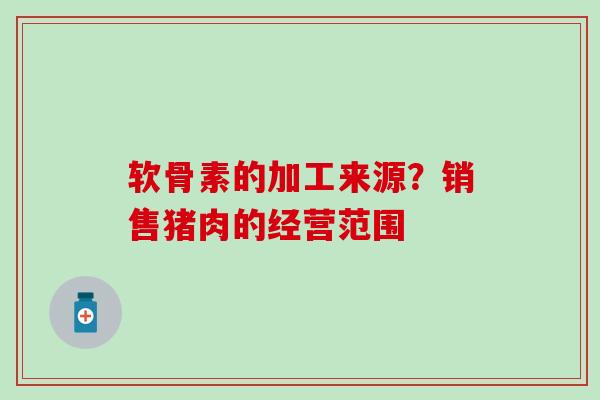 软骨素的加工来源？销售猪肉的经营范围