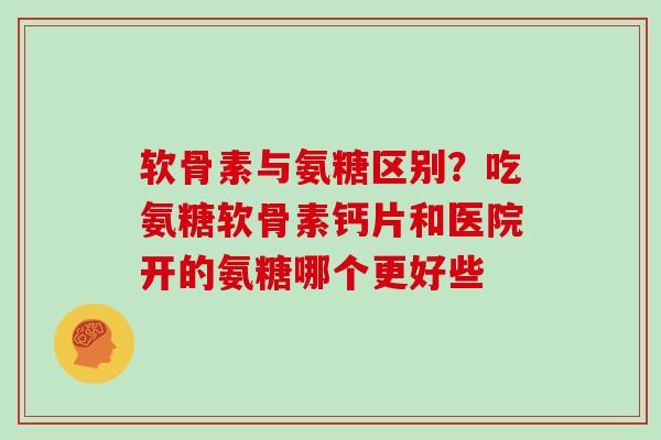 软骨素与氨糖区别？吃氨糖软骨素钙片和医院开的氨糖哪个更好些