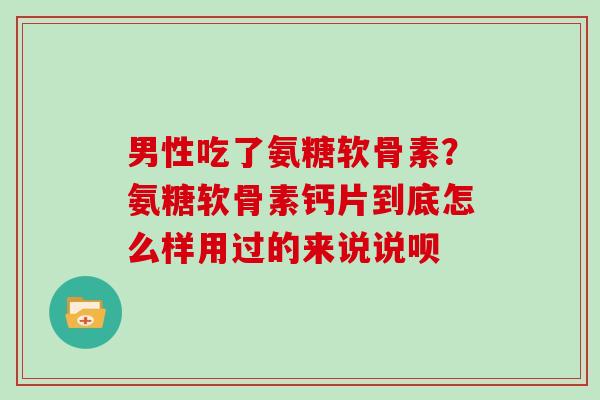 男性吃了氨糖软骨素？氨糖软骨素钙片到底怎么样用过的来说说呗