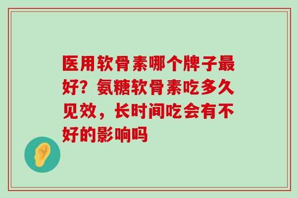 医用软骨素哪个牌子好？氨糖软骨素吃多久见效，长时间吃会有不好的影响吗