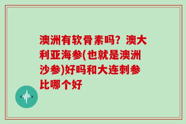 澳洲有软骨素吗？澳大利亚海参(也就是澳洲沙参)好吗和大连刺参比哪个好