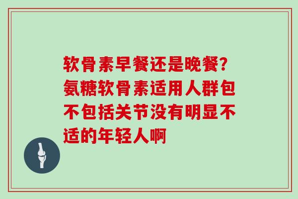 软骨素早餐还是晚餐?氨糖软骨素适用人群包不包括关节没有明显不适的年轻人啊 软骨素早餐还是晚餐?氨糖软骨素适用人群包不包括关节没有明显不适的年轻人啊
