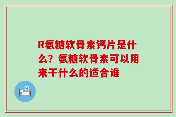 R氨糖软骨素钙片是什么？氨糖软骨素可以用来干什么的适合谁