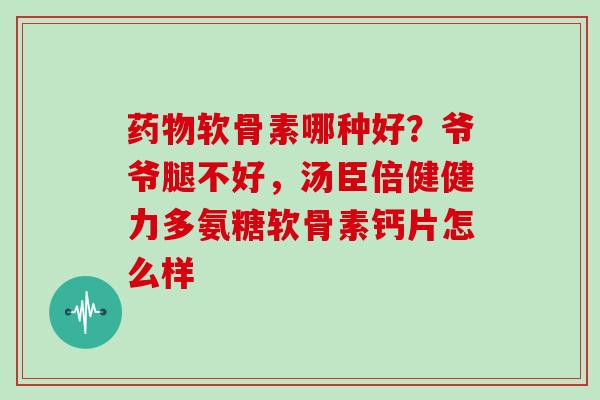 软骨素哪种好?爷爷腿不好,汤臣倍健健力多氨糖软骨素钙片怎么样 软骨素哪种好?爷爷腿不好,汤臣倍健健力多氨糖软骨素钙片怎么样