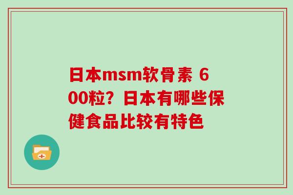 日本msm软骨素 600粒?日本有哪些保健食品比较有特色 日本msm软骨素 600粒?日本有哪些保健食品比较有特色