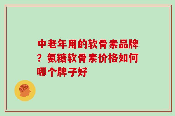 中老年用的软骨素品牌？氨糖软骨素价格如何哪个牌子好
